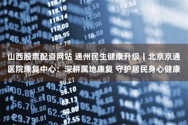 山西股票配资网站 通州民生健康升级｜北京京通医院康复中心：深耕属地康复 守护居民身心健康